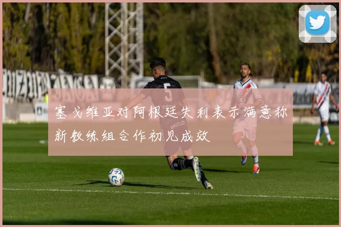 塞戈维亚对阿根廷失利表示满意称新教练组合作初见成效
