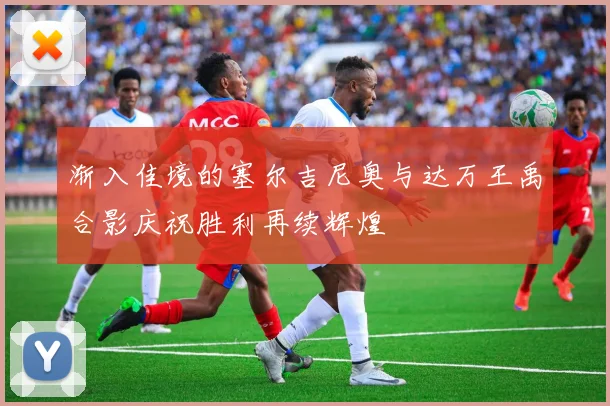 渐入佳境的塞尔吉尼奥与达万王禹合影庆祝胜利再续辉煌