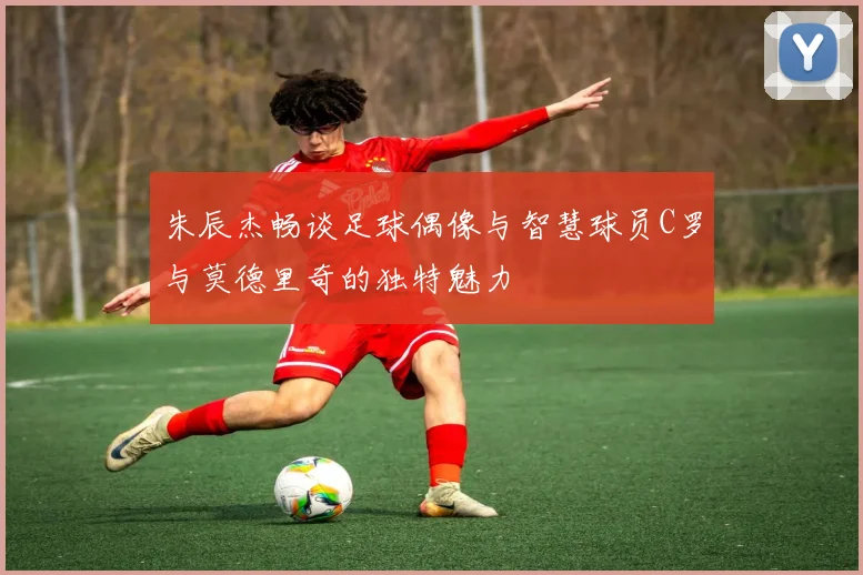 朱辰杰畅谈足球偶像与智慧球员C罗与莫德里奇的独特魅力