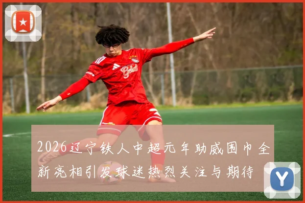 2026辽宁铁人中超元年助威围巾全新亮相引发球迷热烈关注与期待