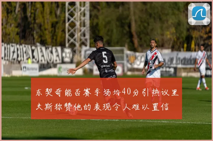 东契奇能否赛季场均40分引热议里夫斯称赞他的表现令人难以置信