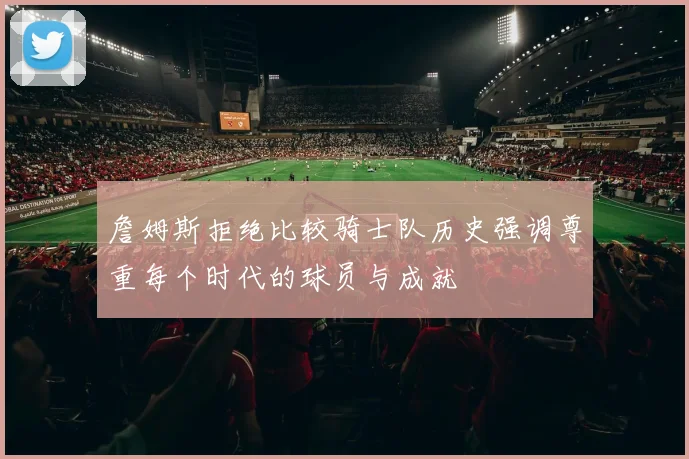 詹姆斯拒绝比较骑士队历史强调尊重每个时代的球员与成就