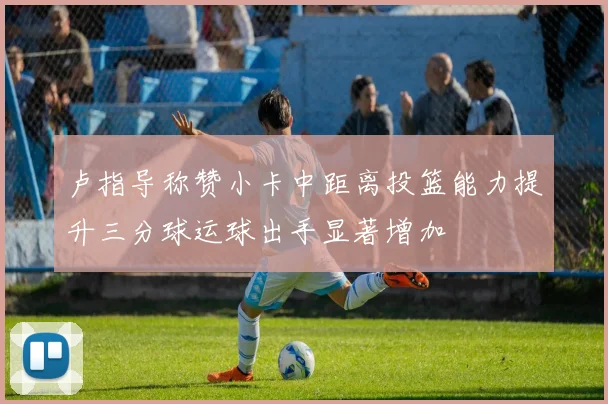 卢指导称赞小卡中距离投篮能力提升三分球运球出手显著增加