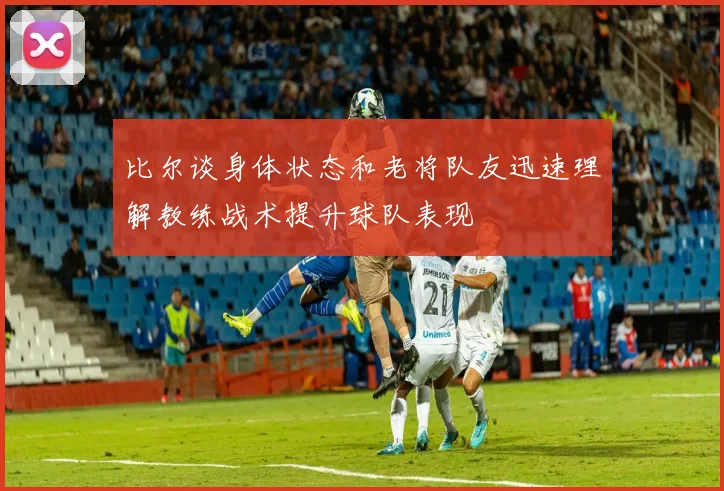 比尔谈身体状态和老将队友迅速理解教练战术提升球队表现