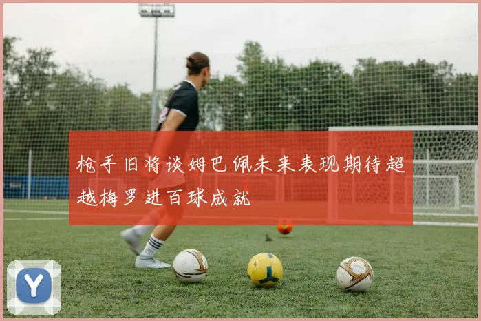 枪手旧将谈姆巴佩未来表现期待超越梅罗进百球成就