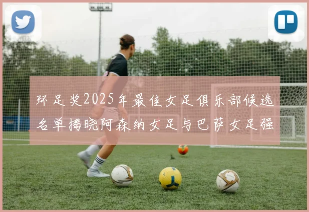 环足奖2025年最佳女足俱乐部候选名单揭晓阿森纳女足与巴萨女足强势领衔