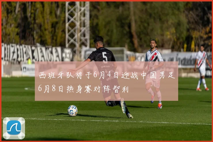 西班牙队将于6月4日迎战中国男足6月8日热身赛对阵智利
