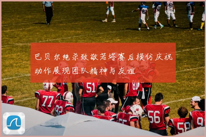 巴贝尔绝杀致敬若塔赛后模仿庆祝动作展现团队精神与友谊