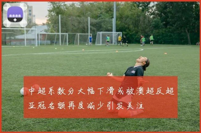 中超系数分大幅下滑或被澳超反超亚冠名额再度减少引发关注