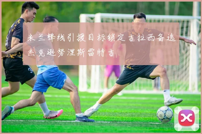 米兰锋线引援目标锁定吉拉西备选杰克逊努涅斯雷特吉
