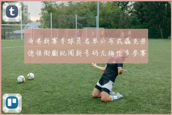 海港新赛季球员名单公布武磊克劳德领衔蒯纪闻新号码无梅伦多参赛