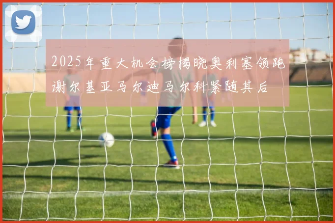 2025年重大机会榜揭晓奥利塞领跑谢尔基亚马尔迪马尔科紧随其后