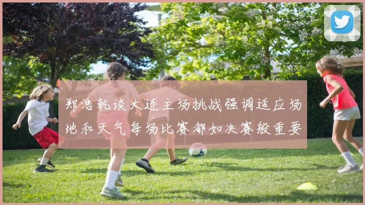 郑浩乾谈大连主场挑战强调适应场地和天气每场比赛都如决赛般重要