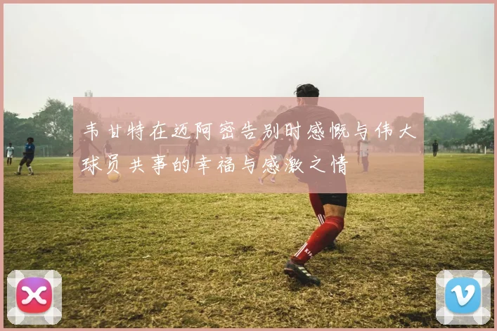 韦甘特在迈阿密告别时感慨与伟大球员共事的幸福与感激之情