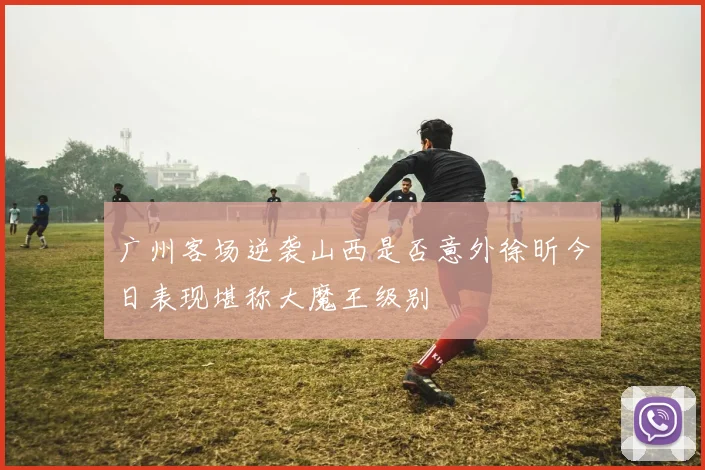 广州客场逆袭山西是否意外徐昕今日表现堪称大魔王级别