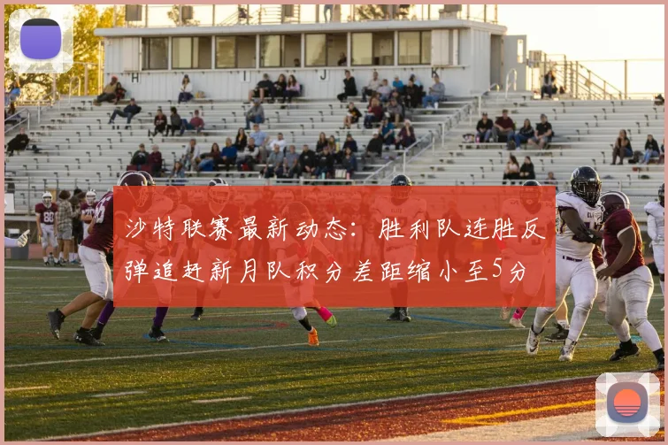 沙特联赛最新动态：胜利队连胜反弹追赶新月队积分差距缩小至5分