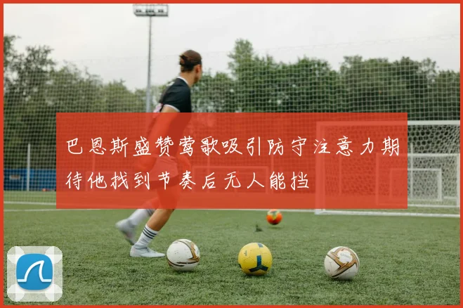 巴恩斯盛赞莺歌吸引防守注意力期待他找到节奏后无人能挡