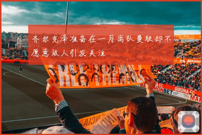齐尔克泽准备在一月离队曼联却不愿意放人引发关注