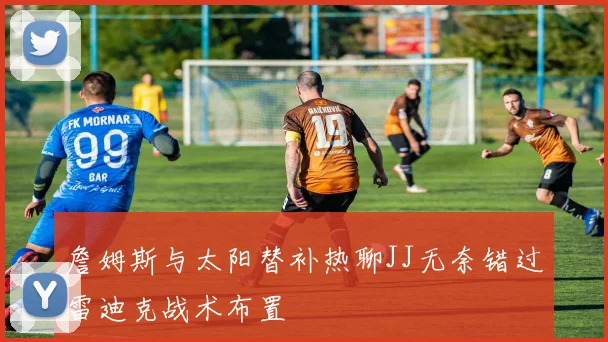 詹姆斯与太阳替补热聊JJ无奈错过雷迪克战术布置