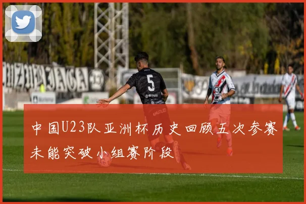 中国U23队亚洲杯历史回顾五次参赛未能突破小组赛阶段