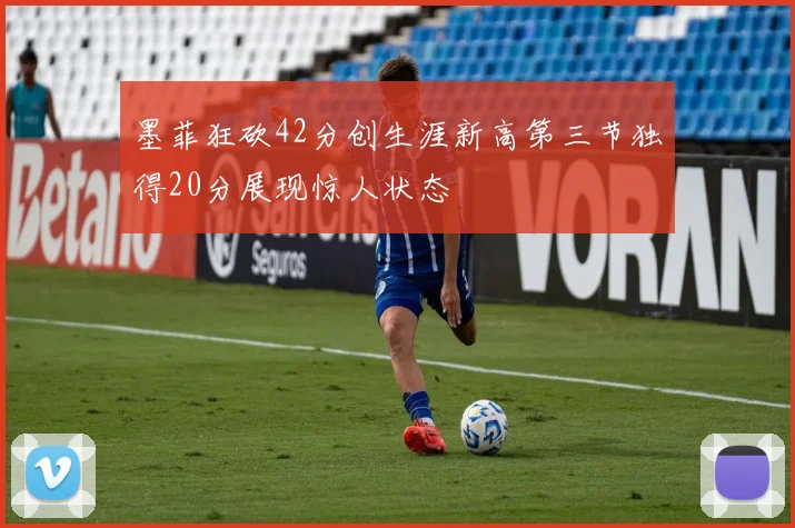 墨菲狂砍42分创生涯新高第三节独得20分展现惊人状态