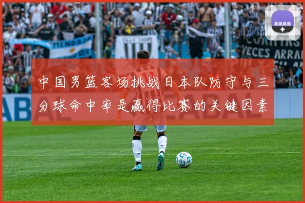 中国男篮客场挑战日本队防守与三分球命中率是赢得比赛的关键因素