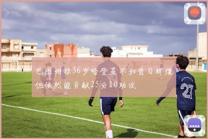 巴图姆称36岁哈登虽不如昔日辉煌但依然能贡献25分10助攻