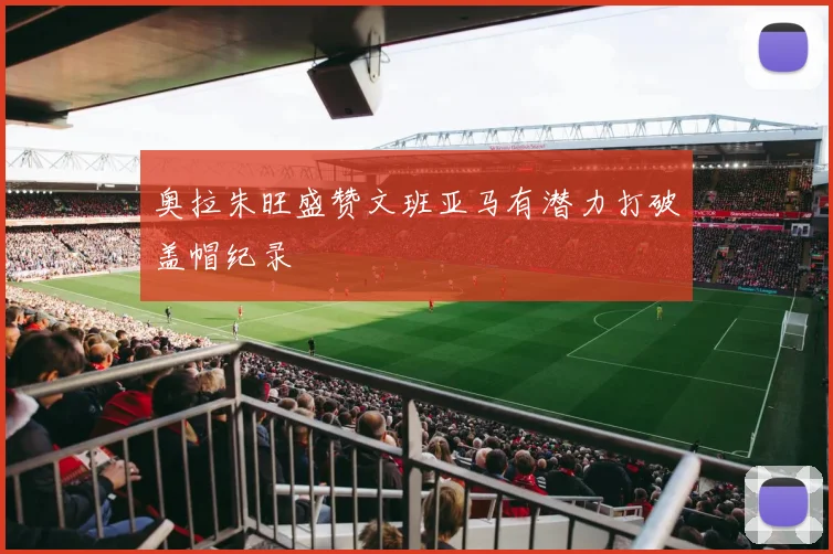 奥拉朱旺盛赞文班亚马有潜力打破盖帽纪录