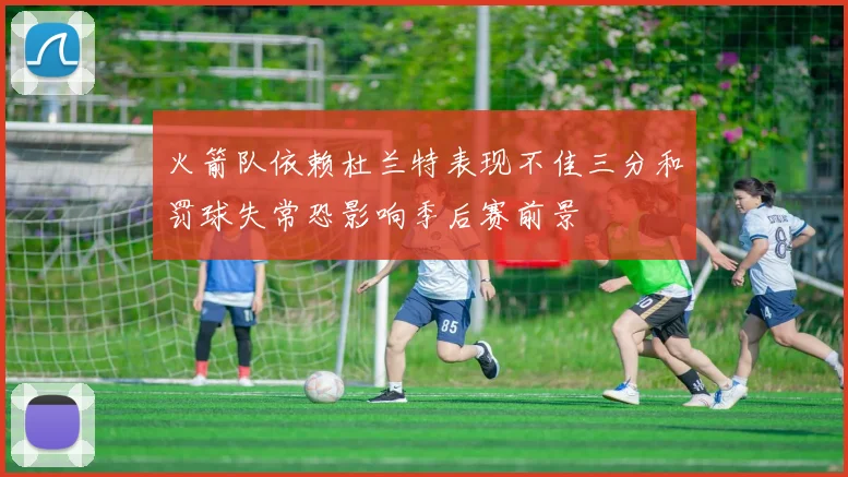 火箭队依赖杜兰特表现不佳三分和罚球失常恐影响季后赛前景