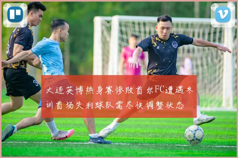 大连英博热身赛惨败首尔FC遭遇冬训首场失利球队需尽快调整状态