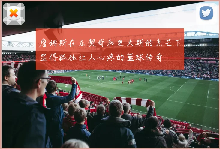 詹姆斯在东契奇和里夫斯的光芒下显得孤独让人心疼的篮球传奇