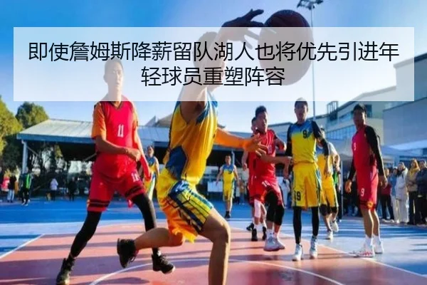 即使詹姆斯降薪留队湖人也将优先引进年轻球员重塑阵容（eonsports）